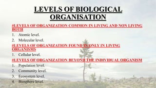 LEVELS OF BIOLOGICAL
ORGANISATION
#LEVELS OF ORGANIZATION COMMON IN LIVING AND NON LIVING
BOTH
1. Atomic level.
2. Molecular level.
#LEVELS OF ORGANIZATION FOUND IN ONLY IN LIVING
ORGANISMS
1. Cellular level.
#LEVELS OF ORGANIZATION BEYOND THE INDIVIDUAL ORGANISM
1. Population level.
2. Community level.
3. Ecosystem level.
4. Biosphere level.
 