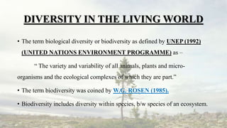 DIVERSITY IN THE LIVING WORLD
• The term biological diversity or biodiversity as defined by UNEP (1992)
(UNITED NATIONS ENVIRONMENT PROGRAMME) as –
“ The variety and variability of all animals, plants and micro-
organisms and the ecological complexes of which they are part.”
• The term biodiversity was coined by W.G. ROSEN (1985).
• Biodiversity includes diversity within species, b/w species of an ecosystem.
 