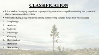 CLASSIFICATION
• It is a mode of arranging organisms or group of organisms into categories according to a systematic
plan as per nomenclature system.
• While classifying, d/f & similarities among the following features/ fields must be considered –
1. Morphology
2. Anatomy
3. Cytology
4. Physiology
5. Ontogeny
6. Reproduction
7. Behaviour
8. Biochemistry
 