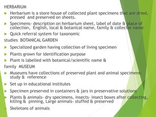 HERBARIUM
 Herbarium is a store house of collected plant specimens that are dried,
pressed and preserved on sheets.
 Specimens- description on herbarium sheet, label of date & place of
collection, English, local & botanical name, family & collector name
 Quick referral system for taxonomic
studies BOTANICAL GARDEN
 Specialized garden having collection of living specimen
 Plants grown for identification purpose
 Plant is labelled with botanical/scientific name &
family MUSEUM
 Museums have collections of preserved plant and animal specimens-
study & reference
 Set up in educational institutes
 Specimen preserved in containers & jars in preservative solutions
 Plants & animals- dry specimens, insects- insect boxes after collecting,
killing & pinning, Large animals- stuffed & preserved
 Skeletons of animals
 
