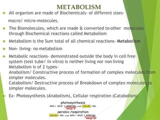 METABOLISM
 All organism are made of Biochemicals- of different sizes-
macro/ micro-molecules.
 The Biomolecules, which are made & converted to other molecules
through Biochemical reactions called Metabolism
 Metabolism is the Sum total of all chemical reactions- Metabolism
 Non- living- no metabolism
 Metabolic reactions- demonstrated outside the body in cell free
system (test tube/ in vitro) is neither living nor non living
Metabolism is of 2 types-
Anabolism/ Constructive process of formation of complex molecules from
simpler molecules.
Catabolism/ Destructive process of Breakdown of complex molecules to
simpler molecules.
 Ex- Photosynthesis (Anabolism), Cellular respiration (Catabolism)
 