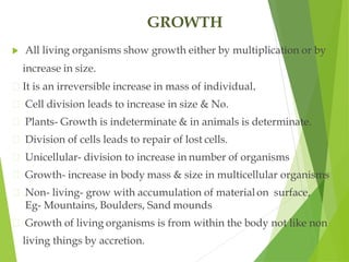 GROWTH
 All living organisms show growth either by multiplication or by
increase in size.
It is an irreversible increase in mass of individual.
Cell division leads to increase in size & No.
Plants- Growth is indeterminate & in animals is determinate.
Division of cells leads to repair of lost cells.
Unicellular- division to increase in number of organisms
Growth- increase in body mass & size in multicellular organisms
Non- living- grow with accumulation of materialon surface,
Eg- Mountains, Boulders, Sand mounds
Growth of living organisms is from within the body not like non
living things by accretion.
 