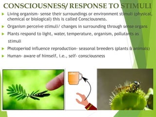 CONSCIOUSNESS/ RESPONSE TO STIMULI
 Living organism- sense their surroundings or environment stimuli (physical,
chemical or biological) this is called Consciousness.
 Organism perceive stimuli/ changes in surrounding through sense organs
 Plants respond to light, water, temperature, organism, pollutants as
stimuli
 Photoperiod influence reproduction- seasonal breeders (plants & animals)
 Human- aware of himself, i.e., self- consciousness
 
