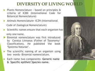 DIVERSITY OF LIVING WORLD
 Plants Nomenclature - based on principles &
criteria of ICBN (International Code for
Botanical Nomenclature)
 Animals Nomenclature- ICZN (International
Code of Zoological Nomenclature)
 Scientific names ensure that each organism has
only one name.
 Binomial nomenclature was first introduced
by Carolus Linnaeus (Father of Taxonomy/
Classification). He published the book
‘Systema Naturae’.
 The scientific naming of an organism using
two words- Binomial nomenclature.
 Each name two components- Generic name
& Specific epithet/ Species name.
 