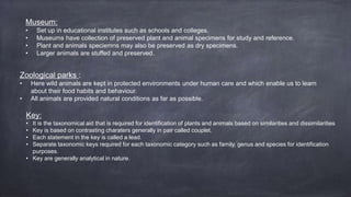 Museum:
• Set up in educational institutes such as schools and colleges.
• Museums have collection of preserved plant and animal specimens for study and reference.
• Plant and animals speciemns may also be preserved as dry specimens.
• Larger animals are stuffed and preserved.
Zoological parks :
• Here wild animals are kept in protected environments under human care and which enable us to learn
about their food habits and behaviour.
• All animals are provided natural conditions as far as possible.
Key:
• It is the taxonomical aid that is required for identification of plants and animals based on similarities and dissimilarities
• Key is based on contrasting charaters generally in pair called couplet.
• Each statement in the key is called a lead.
• Separate taxonomic keys required for each taxonomic category such as family, genus and species for identification
purposes.
• Key are generally analytical in nature.
 