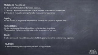It is the sum of all catabolic and anabolic reactions.
 Catabolic : A process of breakdown of large complete molecules into smaller ones.
 Anabolic : It involve the joining of smaller molecules into larger ones.
It is the process of progressive deterioration in structure and function of organism body.
Homeostasis:
It is the maintenance of internal conditions i.e. temperature of our body.
-Thermostate is the hormone which balance the temperature of our body.
Death:
It is the permanent, irreversible cessation of all biological functions that sustain a living organism.
Nutrition:
It is the process by which organism uses food to support its life.
 