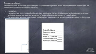 Taxonomical Aids:
Taxonomical aids is the collection of samples or preserved organisms which helps in extensive research for the
identification of various taxonomic hierarchy.
1. Herbarium:
• Herbarium is a store house of collected plant specimens that are dried pressed and preserved on sheets.
and these sheets are reserved according to universally accepted system of classification .
• The specimens with their descriptions on herbarium sheets become store house or repository for future use.
Scientific Name:_______
Common name:_______
Family:______________
Place of Collection :____
Date of Collection:_____
Name of Collector:_____
 