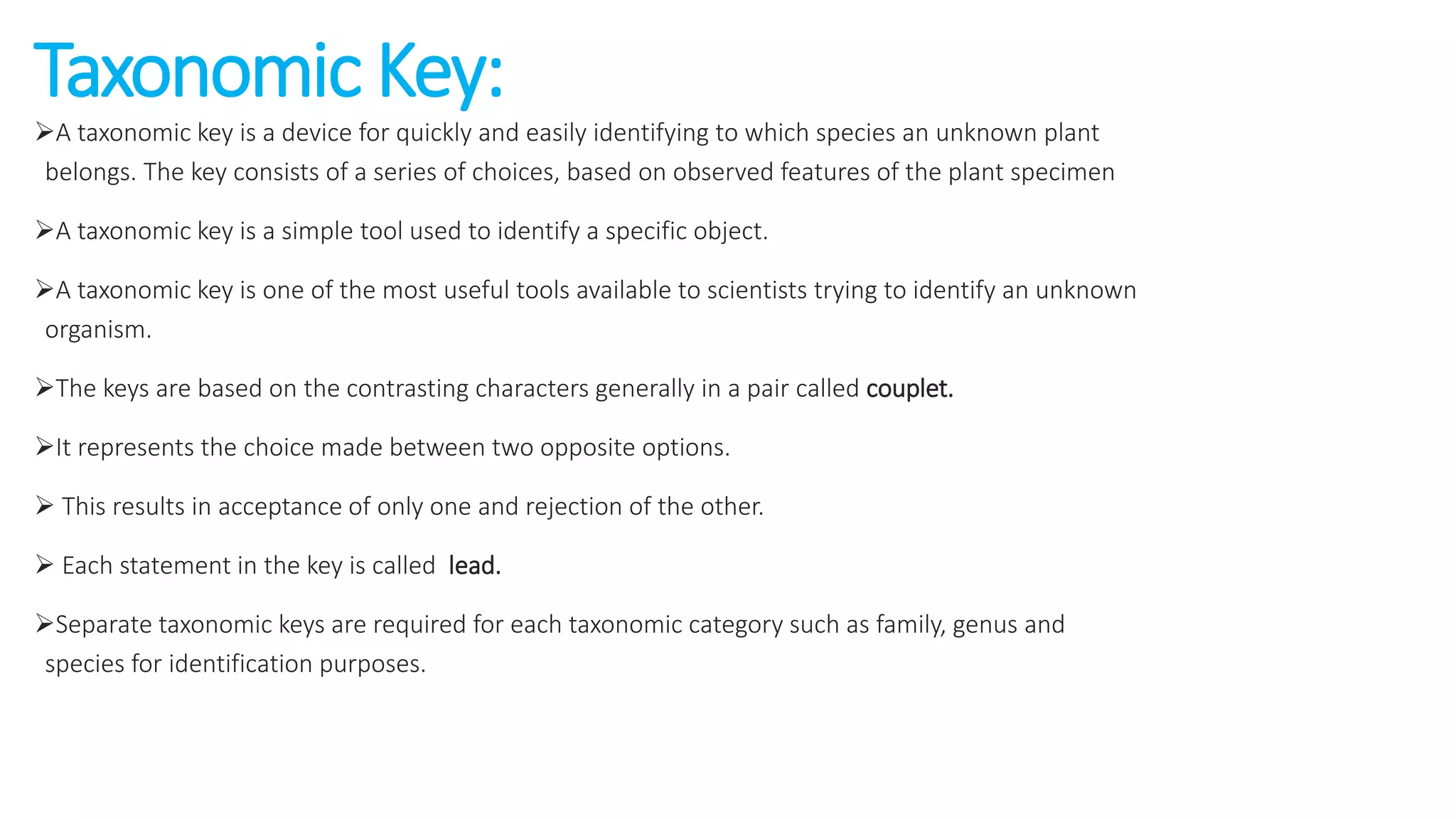 Taxonomic Key:
A taxonomic key is a device for quickly and easily identifying to which species an unknown plant
belongs. The key consists of a series of choices, based on observed features of the plant specimen
A taxonomic key is a simple tool used to identify a specific object.
A taxonomic key is one of the most useful tools available to scientists trying to identify an unknown
organism.
The keys are based on the contrasting characters generally in a pair called couplet.
It represents the choice made between two opposite options.
 This results in acceptance of only one and rejection of the other.
 Each statement in the key is called lead.
Separate taxonomic keys are required for each taxonomic category such as family, genus and
species for identification purposes.
 