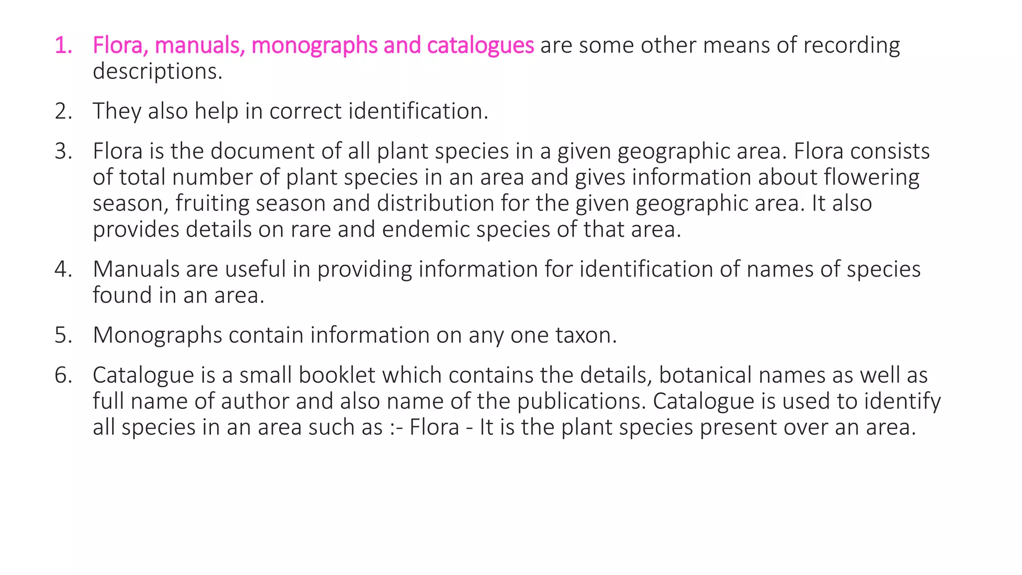 1. Flora, manuals, monographs and catalogues are some other means of recording
descriptions.
2. They also help in correct identification.
3. Flora is the document of all plant species in a given geographic area. Flora consists
of total number of plant species in an area and gives information about flowering
season, fruiting season and distribution for the given geographic area. It also
provides details on rare and endemic species of that area.
4. Manuals are useful in providing information for identification of names of species
found in an area.
5. Monographs contain information on any one taxon.
6. Catalogue is a small booklet which contains the details, botanical names as well as
full name of author and also name of the publications. Catalogue is used to identify
all species in an area such as :- Flora - It is the plant species present over an area.
 