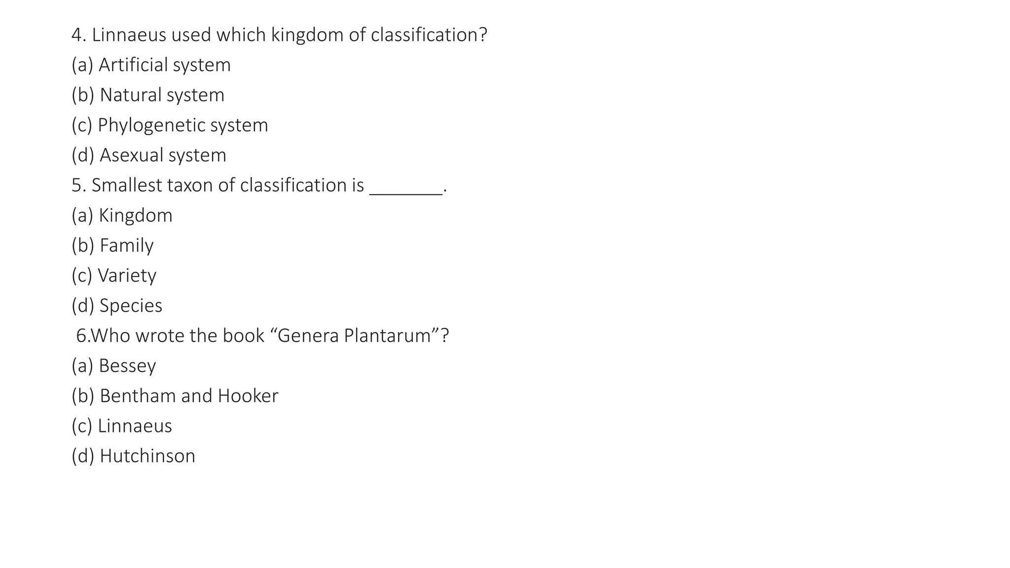 4. Linnaeus used which kingdom of classification?
(a) Artificial system
(b) Natural system
(c) Phylogenetic system
(d) Asexual system
5. Smallest taxon of classification is _______.
(a) Kingdom
(b) Family
(c) Variety
(d) Species
6.Who wrote the book “Genera Plantarum”?
(a) Bessey
(b) Bentham and Hooker
(c) Linnaeus
(d) Hutchinson
 