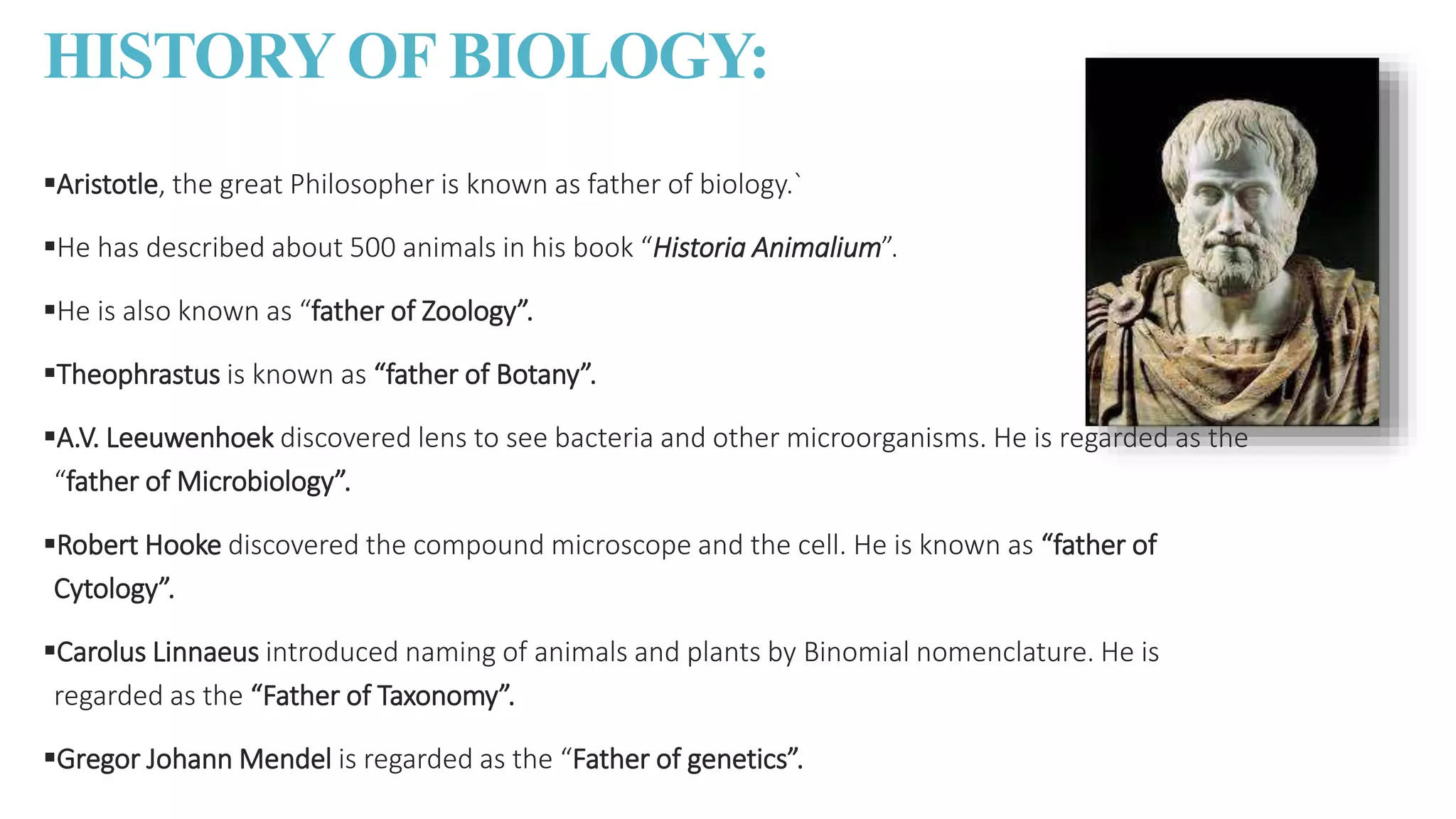 HISTORY OF BIOLOGY:
Aristotle, the great Philosopher is known as father of biology.`
He has described about 500 animals in his book “Historia Animalium”.
He is also known as “father of Zoology”.
Theophrastus is known as “father of Botany”.
A.V. Leeuwenhoek discovered lens to see bacteria and other microorganisms. He is regarded as the
“father of Microbiology”.
Robert Hooke discovered the compound microscope and the cell. He is known as “father of
Cytology”.
Carolus Linnaeus introduced naming of animals and plants by Binomial nomenclature. He is
regarded as the “Father of Taxonomy”.
Gregor Johann Mendel is regarded as the “Father of genetics”.
 
