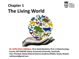 Dr. Saiful Alom Siddique, M.Sc.(Gold Medalist), Ph.D. in Biotechnology
Former, DST-INSPIRE Fellow, Annamalai University, Tamilnadu
Vice- Principal, Howly National Science Academy [HNSA], Howly, Barpeta
saifulasom@gmail.com
Chapter 1
The Living World
 