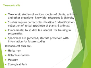 Taxonomic aids
 Taxonomic studies of various species of plants, animals
and other organisms- know bio- resources & diversity
 Studies require correct classification & identification-
collection of actual specimen of plants & animals
 Fundamental to studies & essential for training in
systematics
 Specimens are gathered, stored/ preserved with
information for future studies
Taxonomical aids are,
 Herbarium
 Botanical Garden
 Museum
 Zoological Park
 