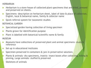 HERBARIUM
 Herbarium is a store house of collected plant specimens that are dried, pressed
and preserved on sheets.
 Specimens- description on herbarium sheet, label of date & place of collection,
English, local & botanical name, family & collector name
 Quick referral system for taxonomic studies
BOTANICAL GARDEN
 Specialized garden having collection of living specimen
 Plants grown for identification purpose
 Plant is labelled with botanical/scientific name & family
MUSEUM
 Museums have collections of preserved plant and animal specimens- study &
reference
 Set up in educational institutes
 Specimen preserved in containers & jars in preservative solutions
 Plants & animals- dry specimens, insects- insect boxes after collecting, killing &
pinning, Large animals- stuffed & preserved
 Skeletons of animals
 