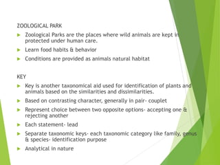 ZOOLOGICAL PARK
 Zoological Parks are the places where wild animals are kept in
protected under human care.
 Learn food habits & behavior
 Conditions are provided as animals natural habitat
KEY
 Key is another taxonomical aid used for identification of plants and
animals based on the similarities and dissimilarities.
 Based on contrasting character, generally in pair- couplet
 Represent choice between two opposite options- accepting one &
rejecting another
 Each statement- lead
 Separate taxonomic keys- each taxonomic category like family, genus
& species- identification purpose
 Analytical in nature
 