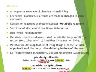 Metabolism
 All organism are made of chemicals- small & big
 Chemicals- Biomolecules, which are made & changed to other
molecules
 Conversion reactions of these molecules- Metabolic reactions
 Sum total of all chemical reactions- Metabolism
 Non- living- no metabolism
 Metabolic reactions- demonstrated outside the body in cell free
system (test tube/ in vitro) is neither living nor non living
 Metabolism- defining feature of living things & hence Cellular
organization of the body is the defining feature of life form
 Ex- Photosynthesis (Anabolism), Cellular respiration (Catabolism)
 