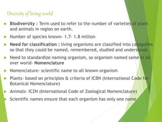 Diversity of living world
 Biodiversity : Term used to refer to the number of varieties of plant
and animals in region on earth.
 Number of species known- 1.7- 1.8 million
 Need for classification : living organisms are classified into categories
so that they could be named, remembered, studied and understood.
 Need to standardize naming organism, so organism named same in all
over world- Nomenclature
 Nomenclature- scientific name to all known organism
 Plants- based on principles & criteria of ICBN (International Code for
Botanical Nomenclature)
 Animals- ICZN (International Code of Zoological Nomenclature)
 Scientific names ensure that each organism has only one name
 