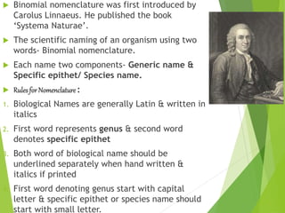  Binomial nomenclature was first introduced by
Carolus Linnaeus. He published the book
‘Systema Naturae’.
 The scientific naming of an organism using two
words- Binomial nomenclature.
 Each name two components- Generic name &
Specific epithet/ Species name.
 Rulesfor Nomenclature :
1. Biological Names are generally Latin & written in
italics
2. First word represents genus & second word
denotes specific epithet
3. Both word of biological name should be
underlined separately when hand written &
italics if printed
4. First word denoting genus start with capital
letter & specific epithet or species name should
start with small letter.
 