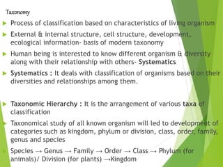 Taxonomy
 Process of classification based on characteristics of living organism
 External & internal structure, cell structure, development,
ecological information- basis of modern taxonomy
 Human being is interested to know different organism & diversity
along with their relationship with others- Systematics
 Systematics : It deals with classification of organisms based on their
diversities and relationships among them.
 Taxonomic Hierarchy : It is the arrangement of various taxa of
classification
 Taxonomical study of all known organism will led to development of
categories such as kingdom, phylum or division, class, order, family,
genus and species
 Species → Genus → Family → Order → Class → Phylum (for
animals)/ Division (for plants) →Kingdom
 
