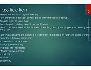 Classification
t helps to identify an organism easily.
New organisms easily get correct place in their respective groups
t makes study of fossils easy.
t also helps in building evolutionary pathways
t becomes easy to know the features of whole group by studying
the group.
all living organisms are classified into different
all living organisms are classified into different
orphology (External characters)
natomy (Internal structure)
ytology (cell structure)
hysiology (life Processes)
ntogeny (development)
eproduction
ehaviour
ochemistry
organisms easily get correct place in their respective groups.
also helps in building evolutionary pathways.
becomes easy to know the features of whole group by studying one or two organism
living organisms are classified into different taxa based on following characteristics :
13
living organisms are classified into different taxa based on following characteristics :
 