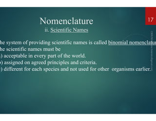 Nomenclature
ii. Scientific Names
he system of providing scientific names is called
he scientific names must be
a) acceptable in every part of the world.
b) assigned on agreed principles and criteria.
b) assigned on agreed principles and criteria.
c) different for each species and not used for other
Nomenclature
Scientific Names
he system of providing scientific names is called binomial nomenclatur
a) acceptable in every part of the world.
b) assigned on agreed principles and criteria.
17
b) assigned on agreed principles and criteria.
c) different for each species and not used for other organisms earlier.
 