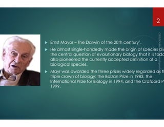  Ernst Mayor – The Darwin of the 20th century
 He almost single
the central question
also pioneered the currently
biological species.
biological species.
 Mayr was awarded
triple crown of biology
International Prize
1999.
The Darwin of the 20th century’.
single-handedly made the origin of species div
the central question of evolutionary biology that it is toda
the currently accepted definition of a
biological species.
2
biological species.
was awarded the three prizes widely regarded as th
of biology: the Balzan Prize in 1983, the
International Prize for Biology in 1994, and the Crafoord Pr
 