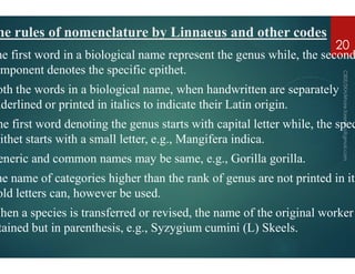 he rules of nomenclature by Linnaeus and
he first word in a biological name represent the genus while, the second
omponent denotes the specific epithet
oth the words in a biological name, when handwritten are separately
nderlined or printed in italics to indicate their Latin origin
he first word denoting the genus starts with capital letter while, the spec
pithet starts with a small letter, e.g., Mangifera
pithet starts with a small letter, e.g., Mangifera
eneric and common names may be same, e.g., Gorilla
he name of categories higher than the rank of genus are not printed in ita
old letters can, however be used.
When a species is transferred or revised, the name of the original worker
tained but in parenthesis, e.g., Syzygium
Linnaeus and other codes
first word in a biological name represent the genus while, the second
omponent denotes the specific epithet.
the words in a biological name, when handwritten are separately
nderlined or printed in italics to indicate their Latin origin.
first word denoting the genus starts with capital letter while, the spec
Mangifera indica.
20
Mangifera indica.
and common names may be same, e.g., Gorilla gorilla.
name of categories higher than the rank of genus are not printed in ita
a species is transferred or revised, the name of the original worker
Syzygium cumini (L) Skeels.
 