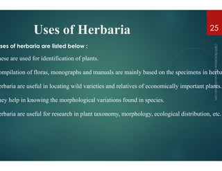 Uses of Herbaria
uses of herbaria are listed below :
hese are used for identification of plants.
ompilation of floras, monographs and manuals are mainly
erbaria are useful in locating wild varieties and relatives of
erbaria are useful in locating wild varieties and relatives of
hey help in knowing the morphological variations found in
erbaria are useful for research in plant taxonomy, morphology,
Herbaria
ompilation of floras, monographs and manuals are mainly based on the specimens in herba
erbaria are useful in locating wild varieties and relatives of economically important plants.
25
erbaria are useful in locating wild varieties and relatives of economically important plants.
hey help in knowing the morphological variations found in species.
erbaria are useful for research in plant taxonomy, morphology, ecological distribution, etc.
 