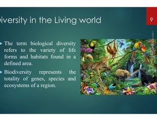 Diversity in the Living world
 The term biological diversity
refers to the variety of life
forms and habitats found in a
defined area.
defined area.
 Biodiversity represents the
totality of genes, species and
ecosystems of a region.
Diversity in the Living world 9
 