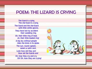 POEM: THE LIZARD IS CRYING The lizard is crying. The she-lizard is crying. The lizard and the she-lizard with little white aprons. They have lost by accident their wedding ring. Oh, their little ring of lead, oh, their little leaded ring! A big sky without people rides the birds in its globe. The sun, round captain, wears a satin vest. Look how old they are! How old the lizards are! Oh, how they cry and cry. Oh! Oh, how they are crying!