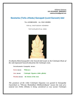 N.Rama Srinivas
Cell: 8121644501, 9848592815
vaastusrinivas@gmail.com
Swetarka (Tella Jilledu) Ganapati (Lord Ganesh) idol
This ACCOMPLISHES ALL YOUR DESIRES
FOR ALL VAASTUDOSHA NIVARANA
THE FULFILLER OF ALL VOWS
Swetharka MulaGanapathi is the Ganesh idol made on the Calotropis Roots of
the self originated Ganesh deity from the Calotropis roots.
Swetarkamoola Ganapathy means:
Sweta means Whiteness
Arca means Calotropis Gigantea (white gilledu)
Moolam means the bottom of the roots
The greatness of the white Calotropis Gigantea was quoted in Ganapathy
Upanishad as “Thwam Mooladhare Sthithosinithyam’ means the roots of a
natural tree (Tella Jilledu) is being considered as very sacred. Valotropis
 