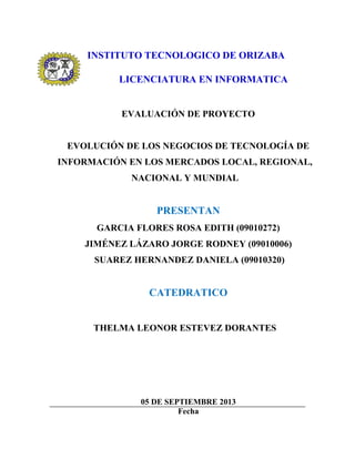 INSTITUTO TECNOLOGICO DE ORIZABA
LICENCIATURA EN INFORMATICA
EVALUACIÓN DE PROYECTO
EVOLUCIÓN DE LOS NEGOCIOS DE TECNOLOGÍA DE
INFORMACIÓN EN LOS MERCADOS LOCAL, REGIONAL,
NACIONAL Y MUNDIAL
PRESENTAN
GARCIA FLORES ROSA EDITH (09010272)
JIMÉNEZ LÁZARO JORGE RODNEY (09010006)
SUAREZ HERNANDEZ DANIELA (09010320)
CATEDRATICO
THELMA LEONOR ESTEVEZ DORANTES
05 DE SEPTIEMBRE 2013
Fecha
 