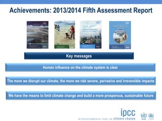 Achievements: 2013/2014 Fifth Assessment Report
Human influence on the climate system is clear
Key messages
The more we disrupt our climate, the more we risk severe, pervasive and irreversible impacts
We have the means to limit climate change and build a more prosperous, sustainable future
 