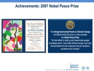 Achievements: 2007 Nobel Peace Prize
The Intergovernmental Panel onClimate Change
andAlbertArnold (Al)Gore Jr.wereawarded
the Nobel Peace Prize
"for their efforts to build up and disseminate greater
knowledge about man-made climate change, and tolay
the foundations for the measures that are needed to
counteract such change".
 