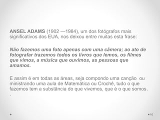 ANSEL ADAMS (1902 —1984), um dos fotógrafos mais
significativos dos EUA, nos deixou entre muitas esta frase:
Não fazemos uma foto apenas com uma câmera; ao ato de
fotografar trazemos todos os livros que lemos, os filmes
que vimos, a música que ouvimos, as pessoas que
amamos.
E assim é em todas as áreas, seja compondo uma canção ou
ministrando uma aula de Matemática ou Crochê, tudo o que
fazemos tem a substância do que vivemos, que é o que somos.
.
10
 