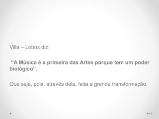 Villa – Lobos diz:
“A Música é a primeira das Artes porque tem um poder
biológico”.
Que seja, pois, através dela, feita a grande transformação.
11
 