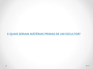 E QUAIS SERIAM MÁTÉRIAS PRIMAS DE UM ESCULTOR?
17
 