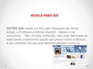 OUTRO DIA recebi um link pelo Facebook de minha
amiga, a Professora Márcia Visconti. Assisti e me
emocionei... Não só pelo conteúdo, mas pela felicidade de
estar lendo exatamente aquilo que penso sobre a Música,
e por conectar-me aos que também pensam como eu.
MÚSICA PARA SER
2
 
