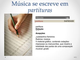 Música se escreve em
partituras
partitura IMPRIMIR
partitura
Datação
1789 cf. MS1
Acepções
■ substantivo feminino
Rubrica: música.
1 material gráfico, contendo notações
impressas ou manuscritas, que mostra a
totalidade das partes de uma composição
musical; grade
33
 