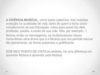 A VIVÊNCIA MUSICAL, como todos sabemos, traz imediata
evolução na qualidade de vida, tanto de quem a toma como
complemento de sua Educação, como para quem faz dela
profissão, paixão, a razão de sua vida. Nós, por exemplo...!
Somos então os mensageiros, os multiplicadores dessa
maravilhosa obra divina que é a Música que nos permite educar
tão plenamente, de forma prazerosa e gratificante.
SOB MEU PONTO DE VISTA,no entanto, há uma diferença em
aprender Música e aprender pela Música.
4
 