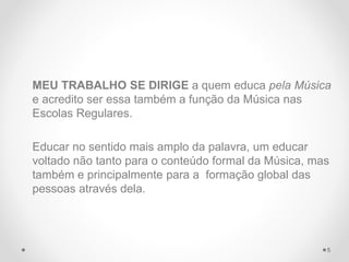MEU TRABALHO SE DIRIGE a quem educa pela Música
e acredito ser essa também a função da Música nas
Escolas Regulares.
Educar no sentido mais amplo da palavra, um educar
voltado não tanto para o conteúdo formal da Música, mas
também e principalmente para a formação global das
pessoas através dela.
5
 