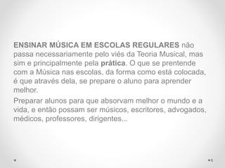 ENSINAR MÚSICA EM ESCOLAS REGULARES não
passa necessariamente pelo viés da Teoria Musical, mas
sim e principalmente pela prática. O que se prentende
com a Música nas escolas, da forma como está colocada,
é que através dela, se prepare o aluno para aprender
melhor.
Preparar alunos para que absorvam melhor o mundo e a
vida, e então possam ser músicos, escritores, advogados,
médicos, professores, dirigentes...
6
 