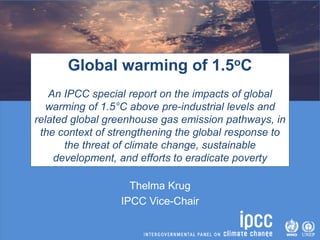 Thelma Krug
IPCC Vice-Chair
Global warming of 1.5oC
An IPCC special report on the impacts of global
warming of 1.5°C above pre-industrial levels and
related global greenhouse gas emission pathways, in
the context of strengthening the global response to
the threat of climate change, sustainable
development, and efforts to eradicate poverty
 