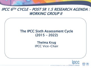 IPCC 6TH CYCLE – POST SR 1.5 RESEARCH AGENDA :
WORKING GROUP II
The IPCC Sixth Assessment Cycle
(2015 – 2022)
Thelma Krug
...