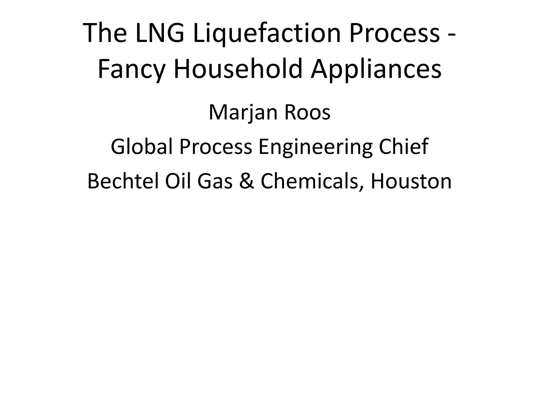 The LNG Liquefaction Process -
Fancy Household Appliances
Marjan Roos
Global Process Engineering Chief
Bechtel Oil Gas & Chemicals, Houston