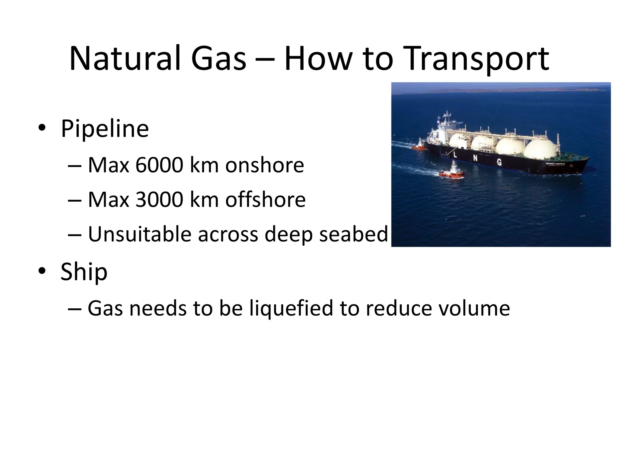 Natural Gas – How to Transport
• Pipeline
– Max 6000 km onshore
– Max 3000 km offshore
– Unsuitable across deep seabed
• Ship
– Gas needs to be liquefied to reduce volume