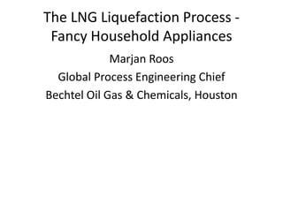 The LNG Liquefaction Process -
Fancy Household Appliances
Marjan Roos
Global Process Engineering Chief
Bechtel Oil Gas & Chemicals, Houston
 