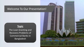Welcome To Our Presentation!
Topic
The Loan Granting and
Recovery Problems of
Commercial Banks in
Bangladesh
 