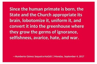 Since the human primate is born, the
State and the Church appropriate its
brain, lobotomize it, uniform it, and
convert it into the greenhouse where
they grow the germs of ignorance,
selfishness, avarice, hate, and war.
—Humberto Gómez Sequeira-HuGóS | Monday, September 4, 2017
 