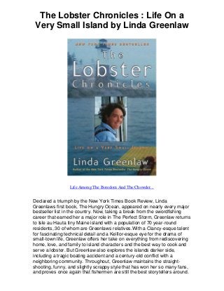 The Lobster Chronicles : Life On a
Very Small Island by Linda Greenlaw
Life Among The Boredom And The Chowder...
Declared a triumph by the New York Times Book Review, Linda
Greenlaws first book, The Hungry Ocean, appeared on nearly every major
bestseller list in the country. Now, taking a break from the swordfishing
career that earned her a major role in The Perfect Storm, Greenlaw returns
to Isle au Hauta tiny Maine island with a population of 70 year-round
residents, 30 of whom are Greenlaws relatives.With a Clancy-esque talent
for fascinating technical detail and a Keillor-esque eye for the drama of
small-town life, Greenlaw offers her take on everything from rediscovering
home, love, and family to island characters and the best way to cook and
serve a lobster. But Greenlaw also explores the islands darker side,
including a tragic boating accident and a century-old conflict with a
neighboring community. Throughout, Greenlaw maintains the straight-
shooting, funny, and slightly scrappy style that has won her so many fans,
and proves once again that fishermen are still the best storytellers around.
 